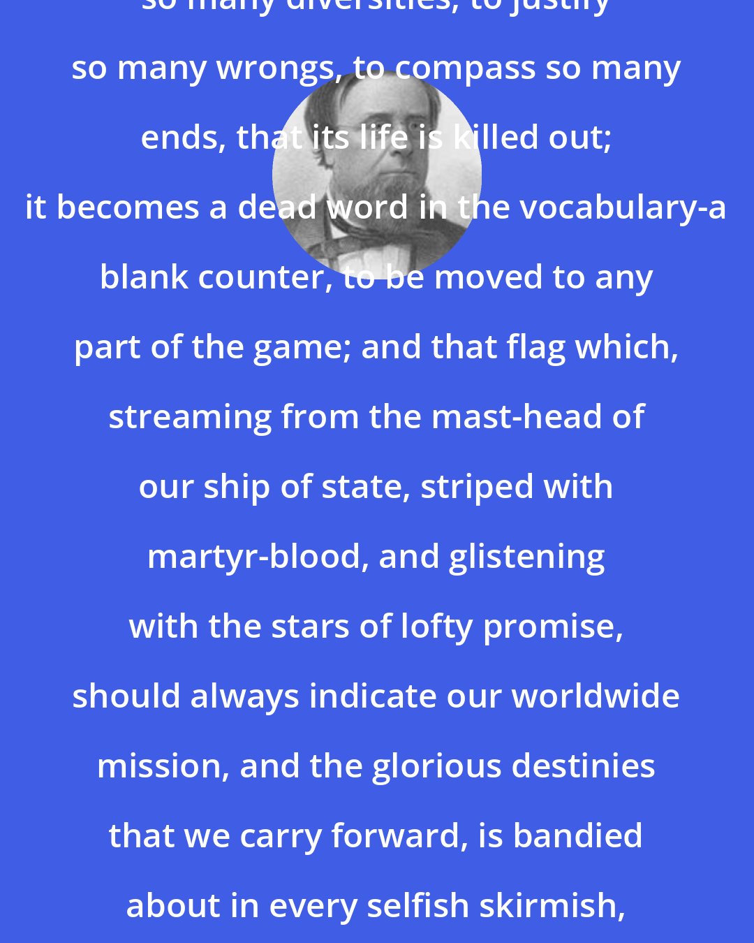 Edwin Hubbel Chapin: Patriotism! It is used to define so many diversities, to justify so many wrongs, to compass so many ends, that its life is killed out; it becomes a dead word in the vocabulary-a blank counter, to be moved to any part of the game; and that flag which, streaming from the mast-head of our ship of state, striped with martyr-blood, and glistening with the stars of lofty promise, should always indicate our worldwide mission, and the glorious destinies that we carry forward, is bandied about in every selfish skirmish, and held up as the symbol of every political privateer.