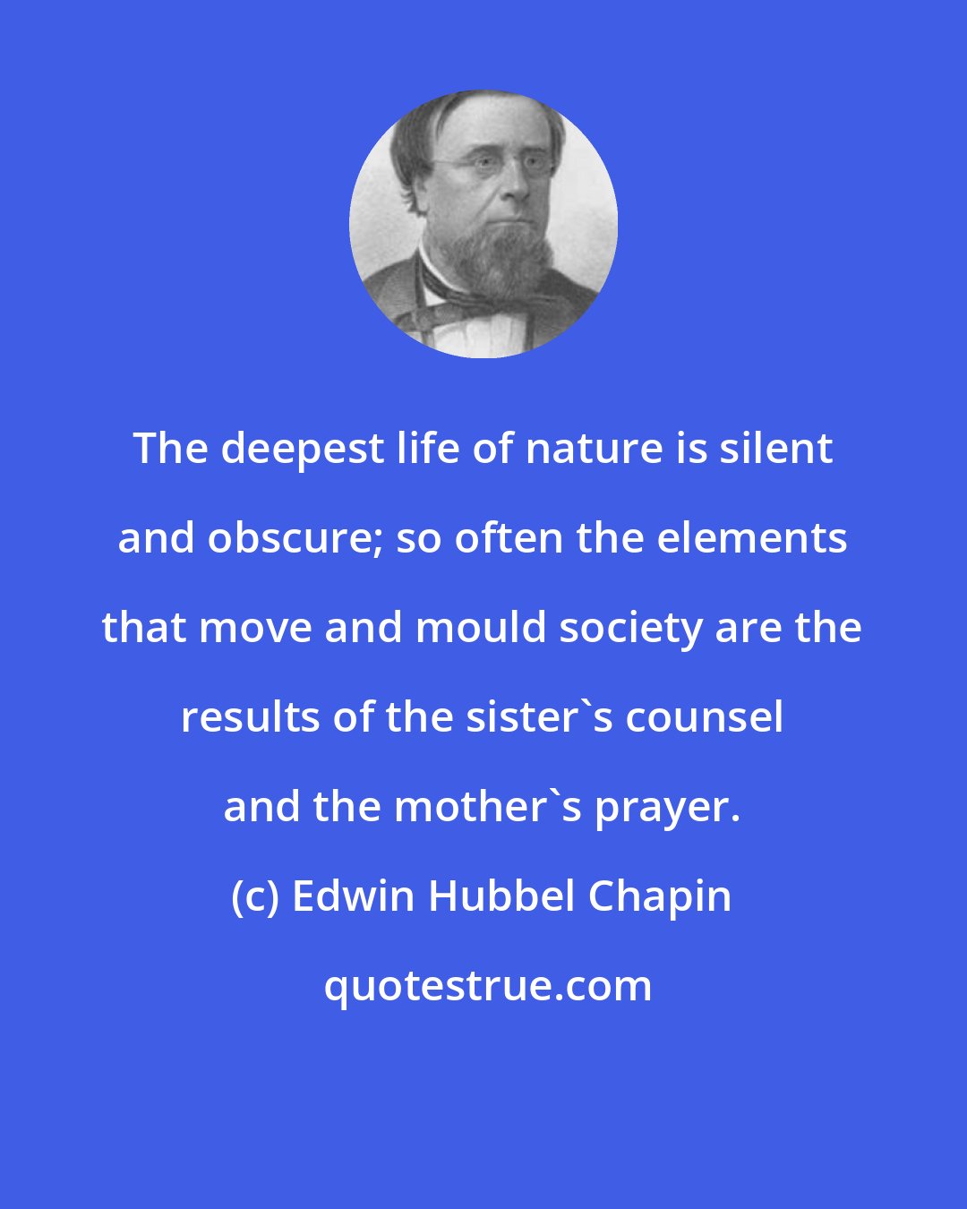 Edwin Hubbel Chapin: The deepest life of nature is silent and obscure; so often the elements that move and mould society are the results of the sister's counsel and the mother's prayer.