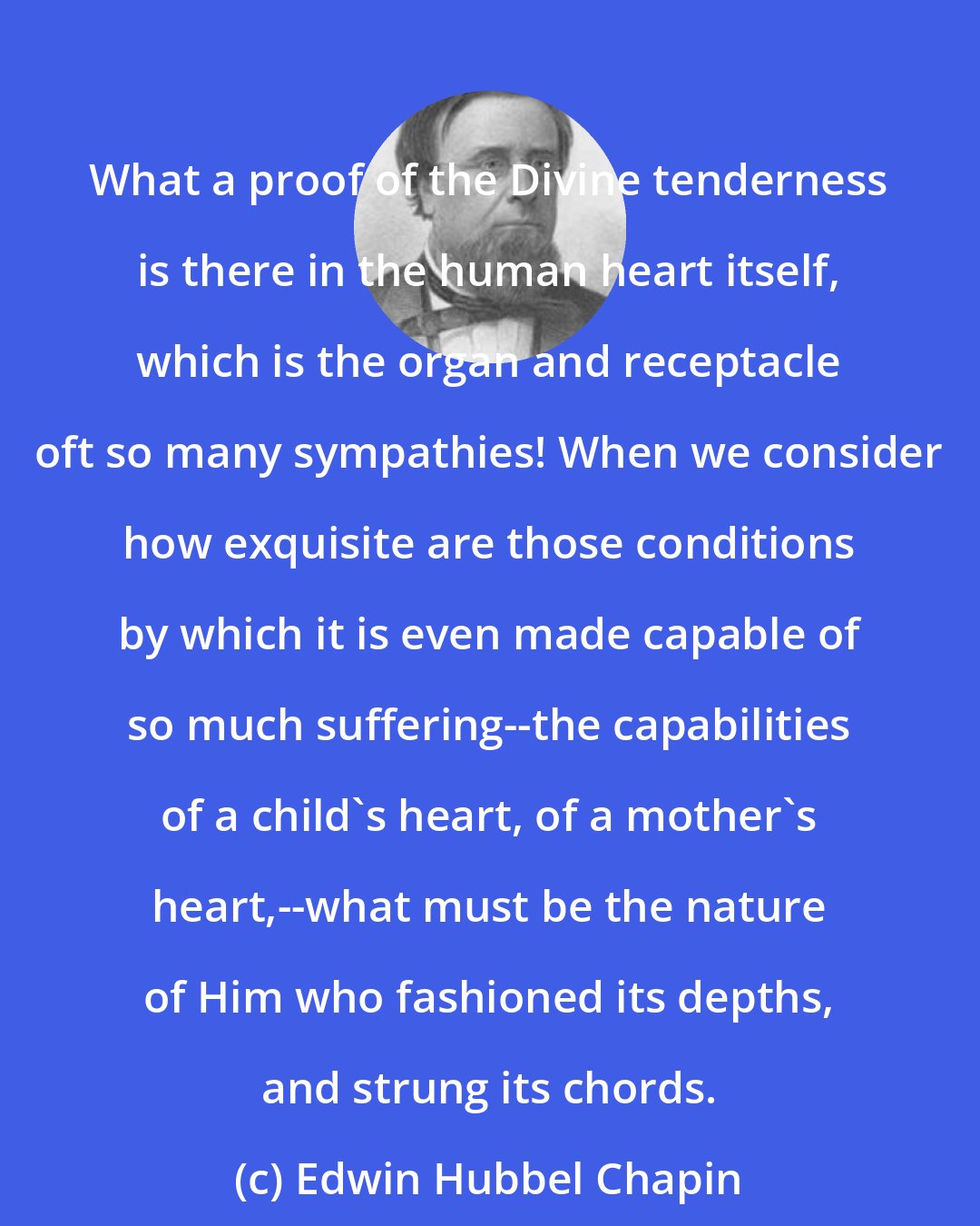 Edwin Hubbel Chapin: What a proof of the Divine tenderness is there in the human heart itself, which is the organ and receptacle oft so many sympathies! When we consider how exquisite are those conditions by which it is even made capable of so much suffering--the capabilities of a child's heart, of a mother's heart,--what must be the nature of Him who fashioned its depths, and strung its chords.
