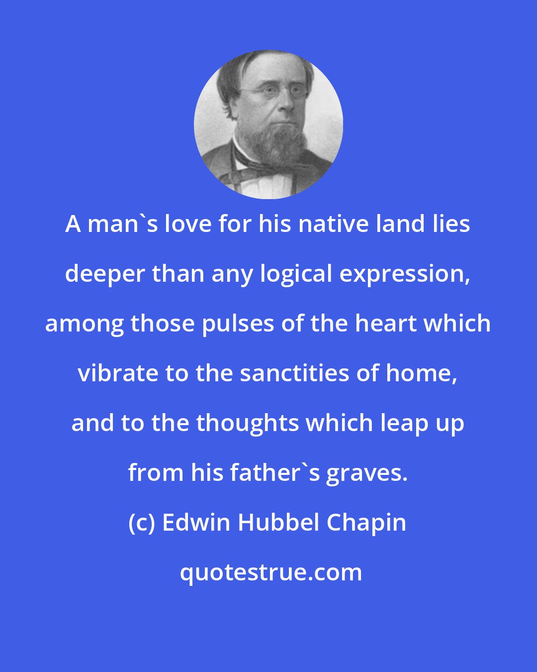 Edwin Hubbel Chapin: A man's love for his native land lies deeper than any logical expression, among those pulses of the heart which vibrate to the sanctities of home, and to the thoughts which leap up from his father's graves.