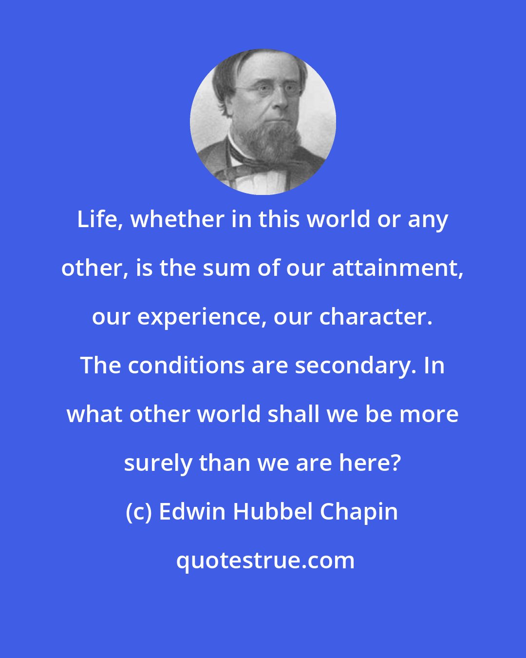 Edwin Hubbel Chapin: Life, whether in this world or any other, is the sum of our attainment, our experience, our character. The conditions are secondary. In what other world shall we be more surely than we are here?