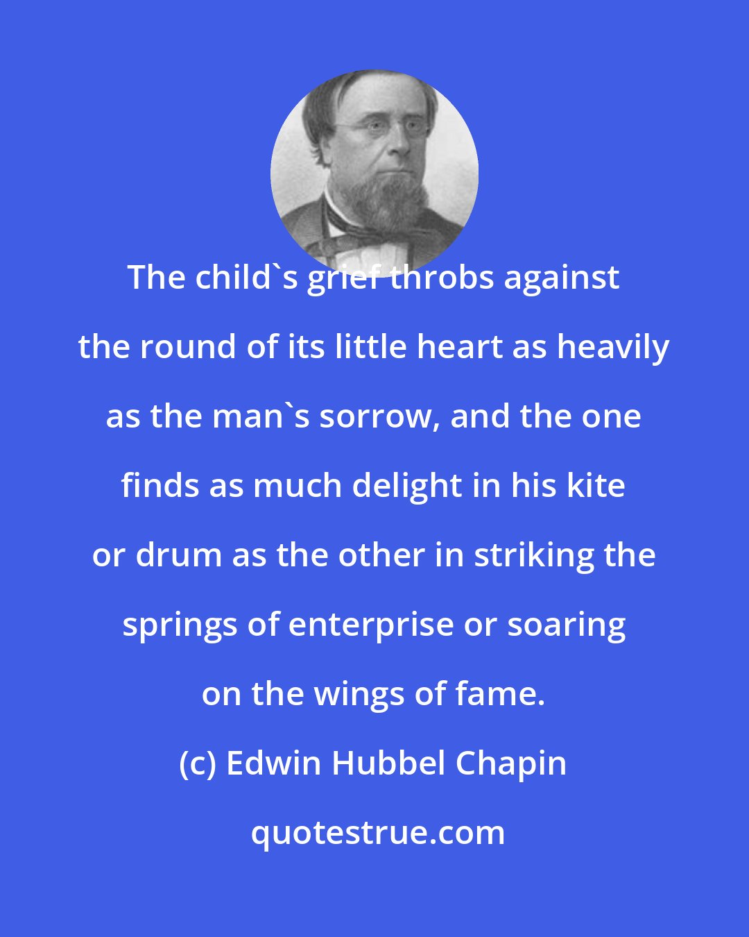 Edwin Hubbel Chapin: The child's grief throbs against the round of its little heart as heavily as the man's sorrow, and the one finds as much delight in his kite or drum as the other in striking the springs of enterprise or soaring on the wings of fame.
