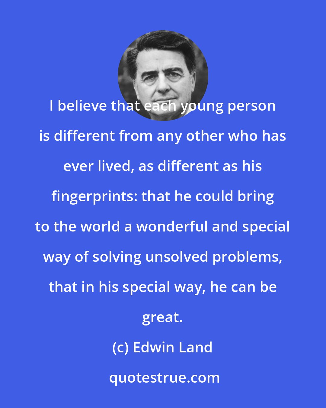 Edwin Land: I believe that each young person is different from any other who has ever lived, as different as his fingerprints: that he could bring to the world a wonderful and special way of solving unsolved problems, that in his special way, he can be great.