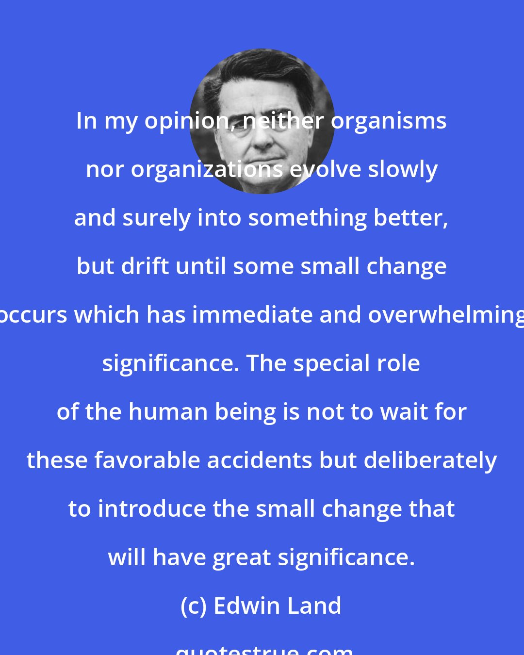 Edwin Land: In my opinion, neither organisms nor organizations evolve slowly and surely into something better, but drift until some small change occurs which has immediate and overwhelming significance. The special role of the human being is not to wait for these favorable accidents but deliberately to introduce the small change that will have great significance.