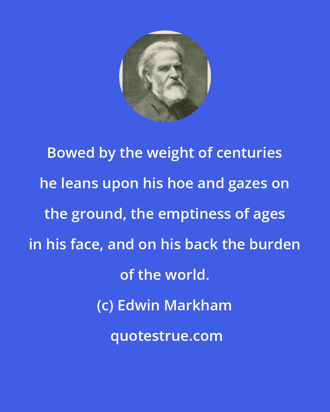 Edwin Markham: Bowed by the weight of centuries he leans upon his hoe and gazes on the ground, the emptiness of ages in his face, and on his back the burden of the world.