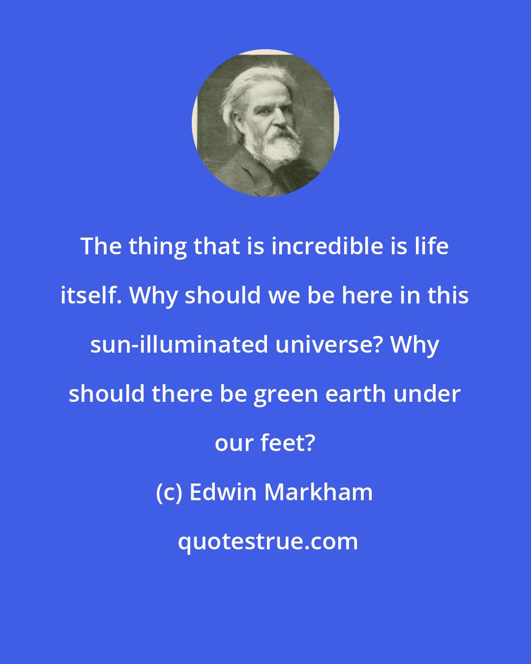 Edwin Markham: The thing that is incredible is life itself. Why should we be here in this sun-illuminated universe? Why should there be green earth under our feet?