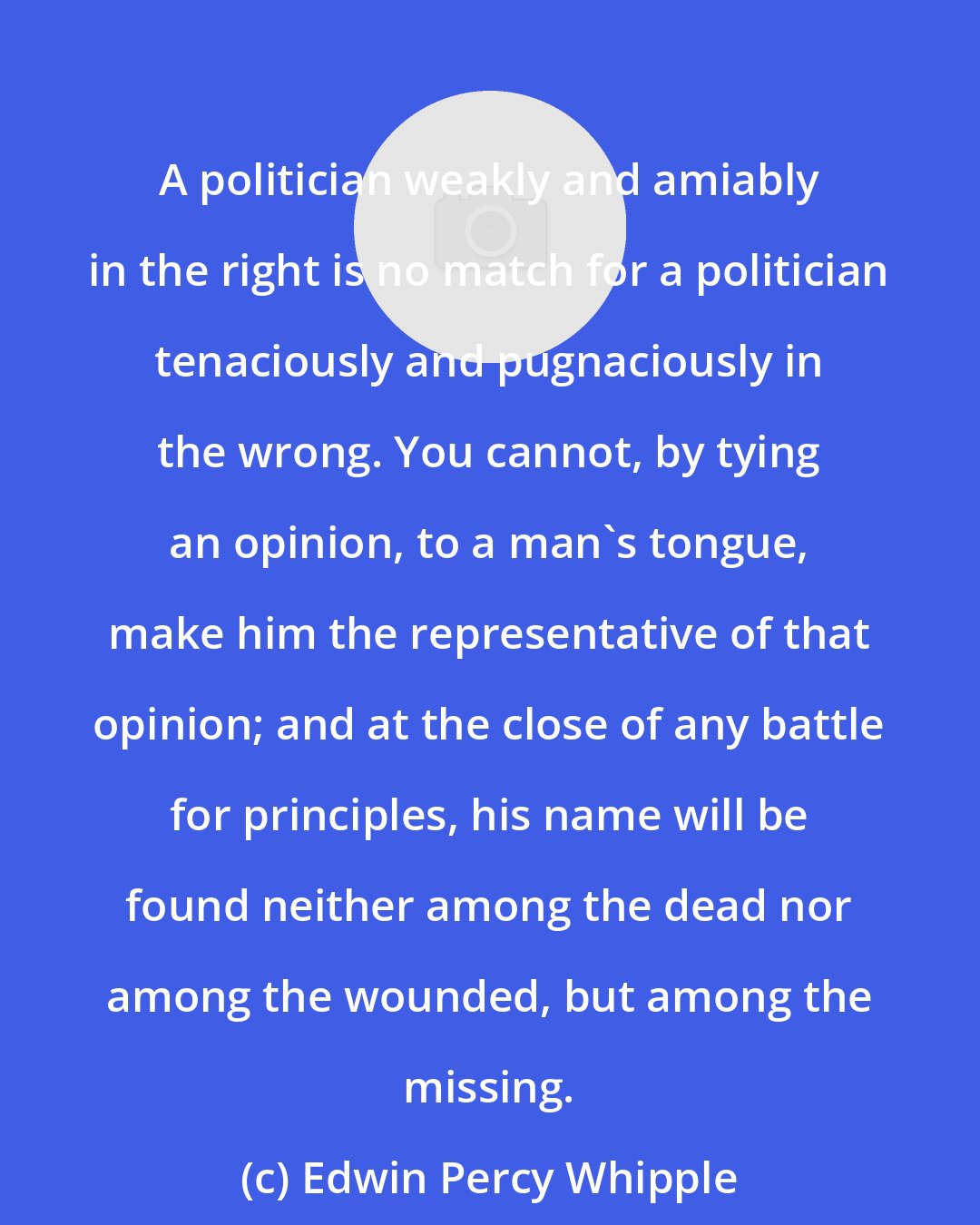 Edwin Percy Whipple: A politician weakly and amiably in the right is no match for a politician tenaciously and pugnaciously in the wrong. You cannot, by tying an opinion, to a man's tongue, make him the representative of that opinion; and at the close of any battle for principles, his name will be found neither among the dead nor among the wounded, but among the missing.