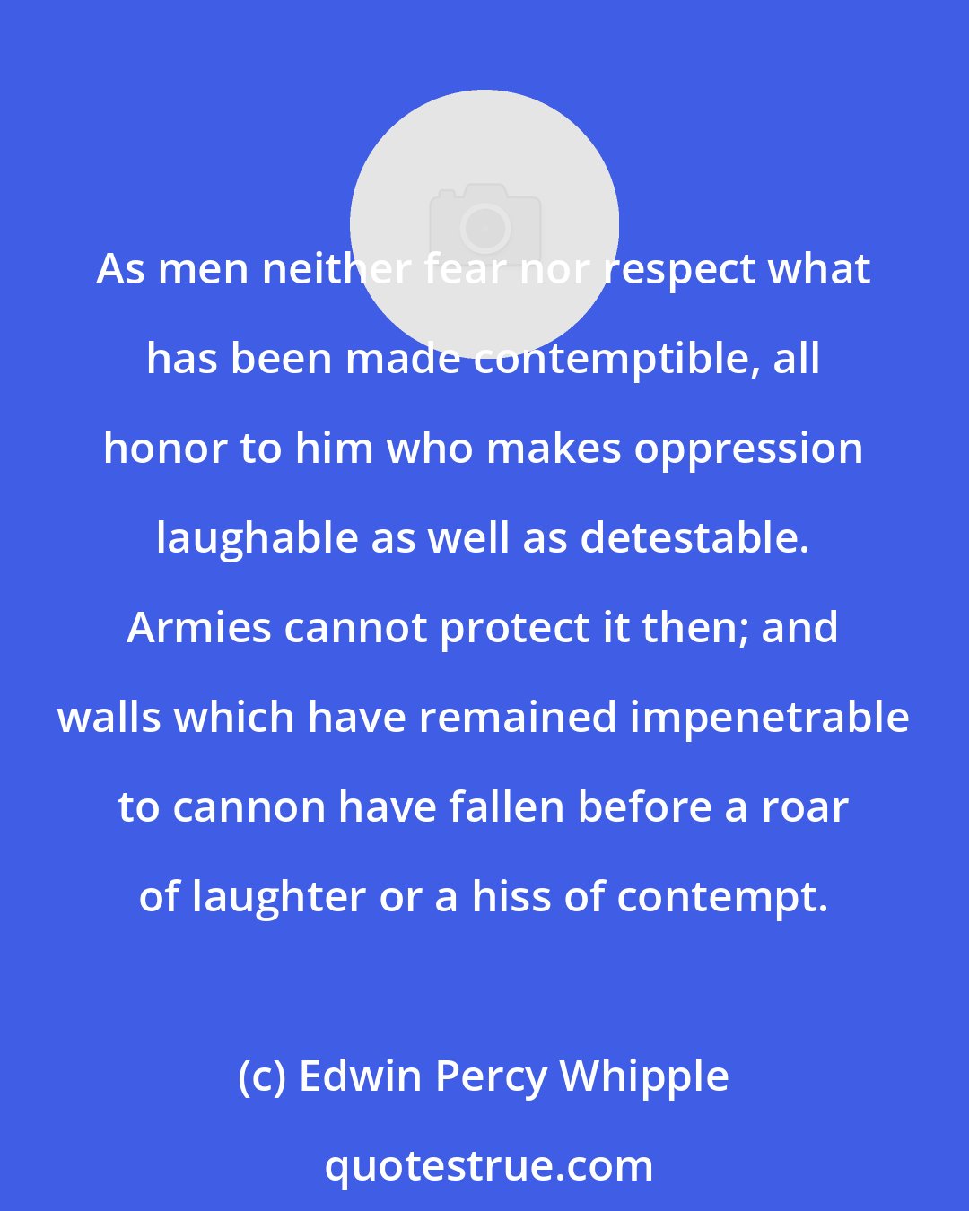 Edwin Percy Whipple: As men neither fear nor respect what has been made contemptible, all honor to him who makes oppression laughable as well as detestable. Armies cannot protect it then; and walls which have remained impenetrable to cannon have fallen before a roar of laughter or a hiss of contempt.