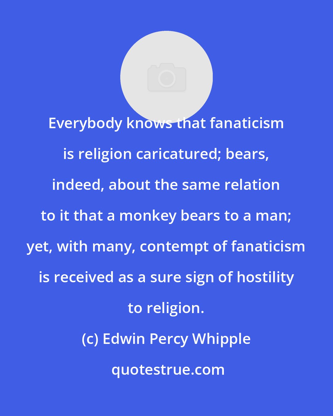 Edwin Percy Whipple: Everybody knows that fanaticism is religion caricatured; bears, indeed, about the same relation to it that a monkey bears to a man; yet, with many, contempt of fanaticism is received as a sure sign of hostility to religion.