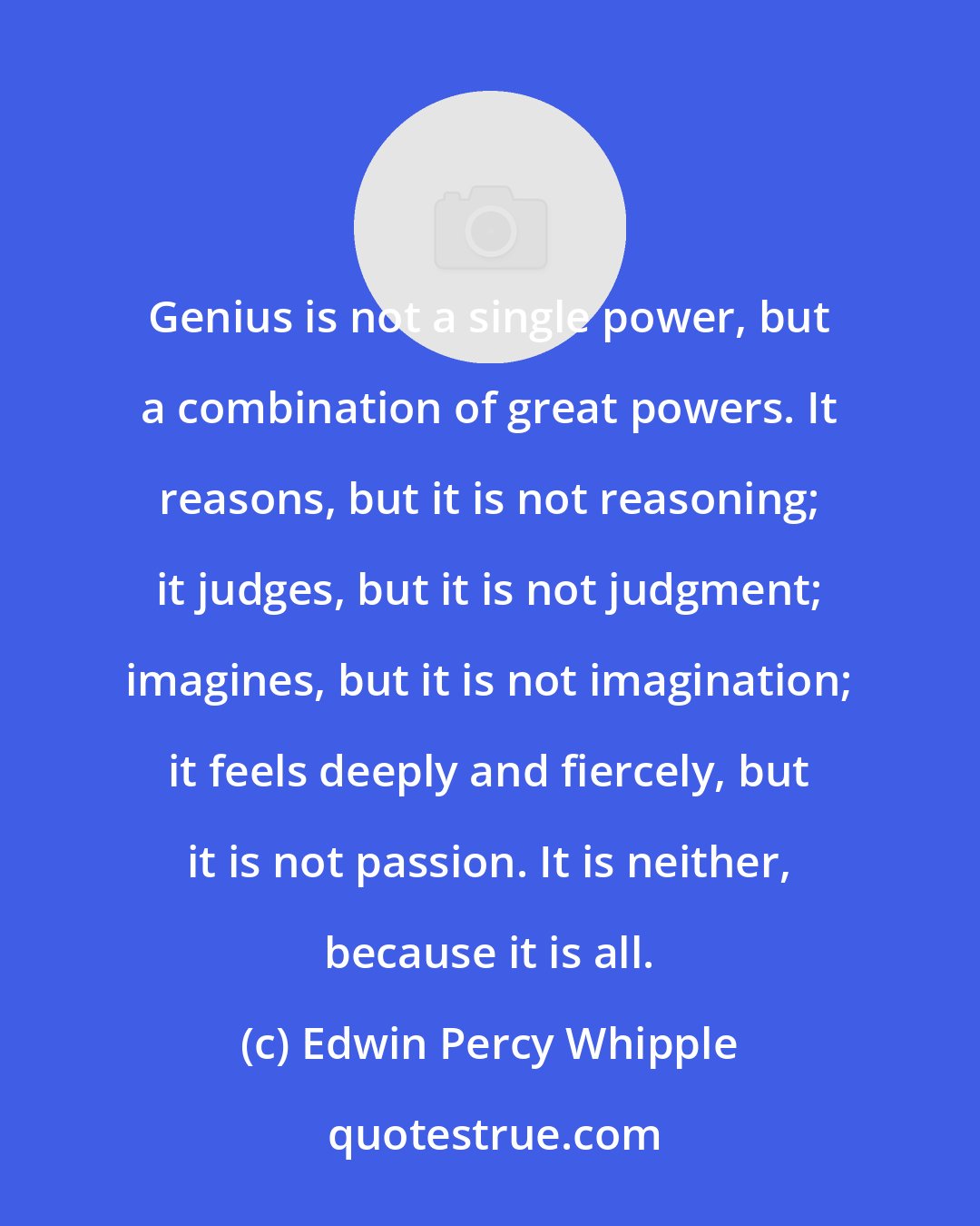 Edwin Percy Whipple: Genius is not a single power, but a combination of great powers. It reasons, but it is not reasoning; it judges, but it is not judgment; imagines, but it is not imagination; it feels deeply and fiercely, but it is not passion. It is neither, because it is all.