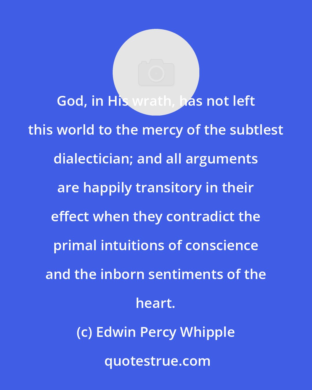 Edwin Percy Whipple: God, in His wrath, has not left this world to the mercy of the subtlest dialectician; and all arguments are happily transitory in their effect when they contradict the primal intuitions of conscience and the inborn sentiments of the heart.