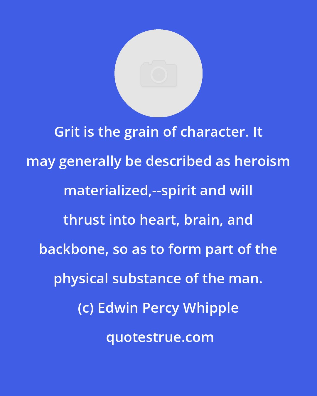 Edwin Percy Whipple: Grit is the grain of character. It may generally be described as heroism materialized,--spirit and will thrust into heart, brain, and backbone, so as to form part of the physical substance of the man.