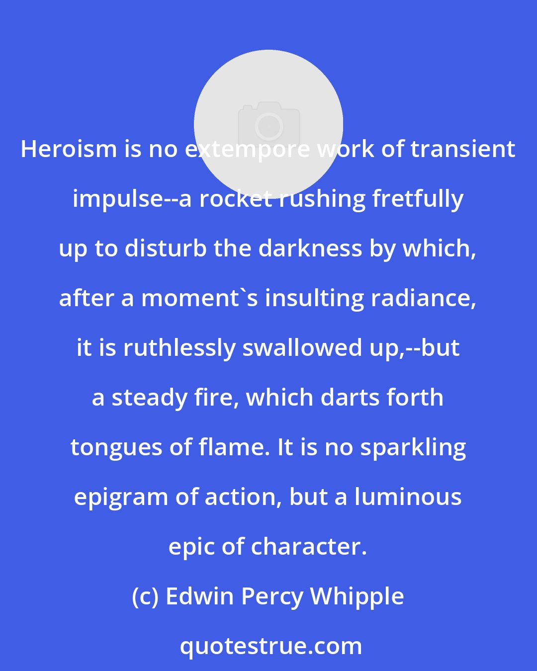 Edwin Percy Whipple: Heroism is no extempore work of transient impulse--a rocket rushing fretfully up to disturb the darkness by which, after a moment's insulting radiance, it is ruthlessly swallowed up,--but a steady fire, which darts forth tongues of flame. It is no sparkling epigram of action, but a luminous epic of character.