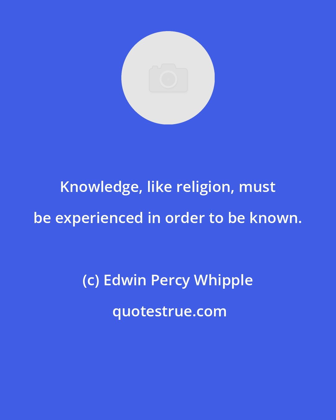 Edwin Percy Whipple: Knowledge, like religion, must be experienced in order to be known.