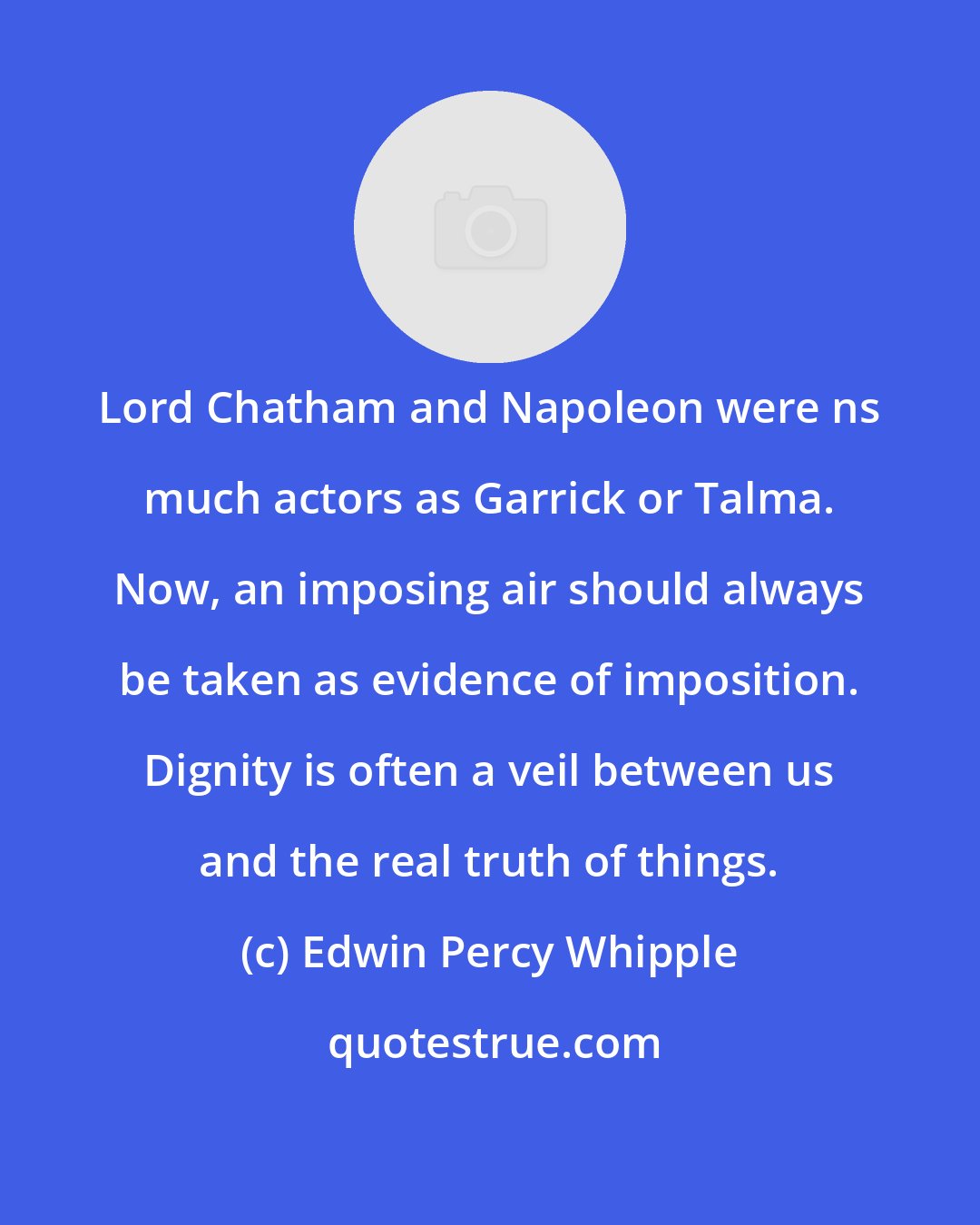 Edwin Percy Whipple: Lord Chatham and Napoleon were ns much actors as Garrick or Talma. Now, an imposing air should always be taken as evidence of imposition. Dignity is often a veil between us and the real truth of things.