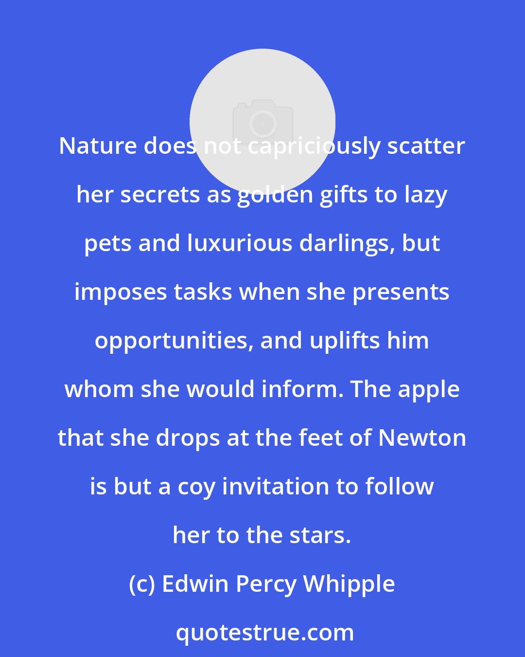 Edwin Percy Whipple: Nature does not capriciously scatter her secrets as golden gifts to lazy pets and luxurious darlings, but imposes tasks when she presents opportunities, and uplifts him whom she would inform. The apple that she drops at the feet of Newton is but a coy invitation to follow her to the stars.