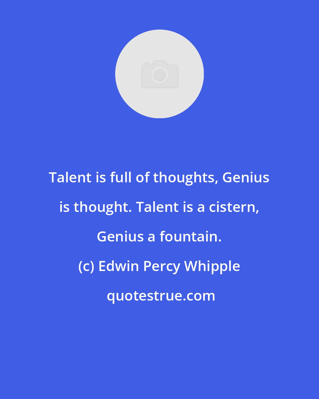 Edwin Percy Whipple: Talent is full of thoughts, Genius is thought. Talent is a cistern, Genius a fountain.