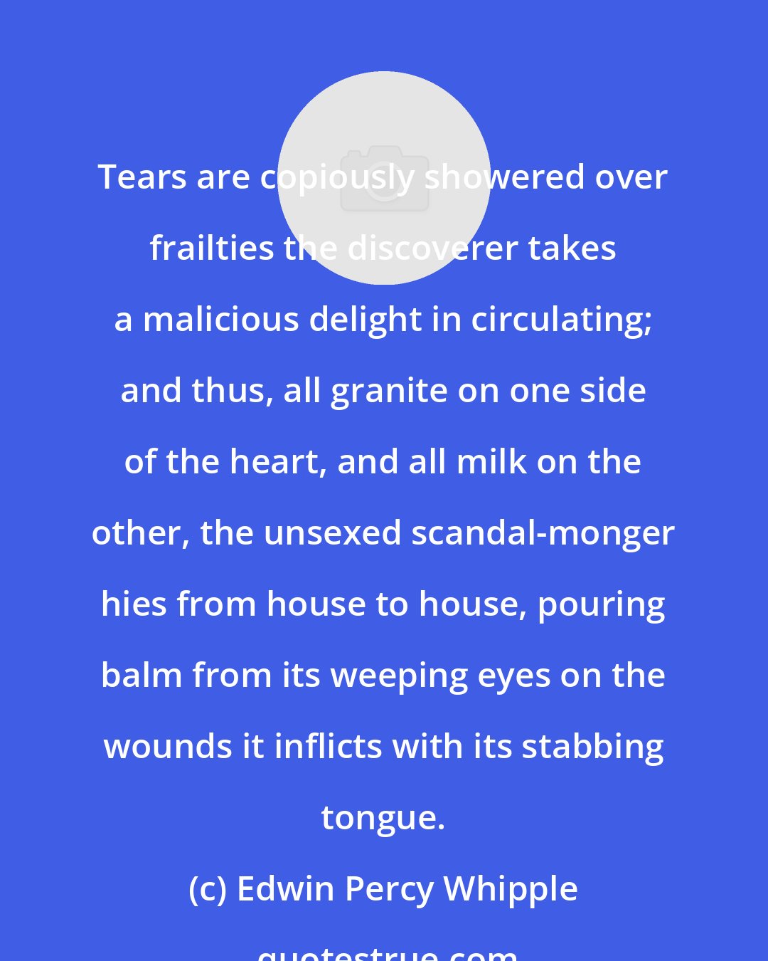 Edwin Percy Whipple: Tears are copiously showered over frailties the discoverer takes a malicious delight in circulating; and thus, all granite on one side of the heart, and all milk on the other, the unsexed scandal-monger hies from house to house, pouring balm from its weeping eyes on the wounds it inflicts with its stabbing tongue.