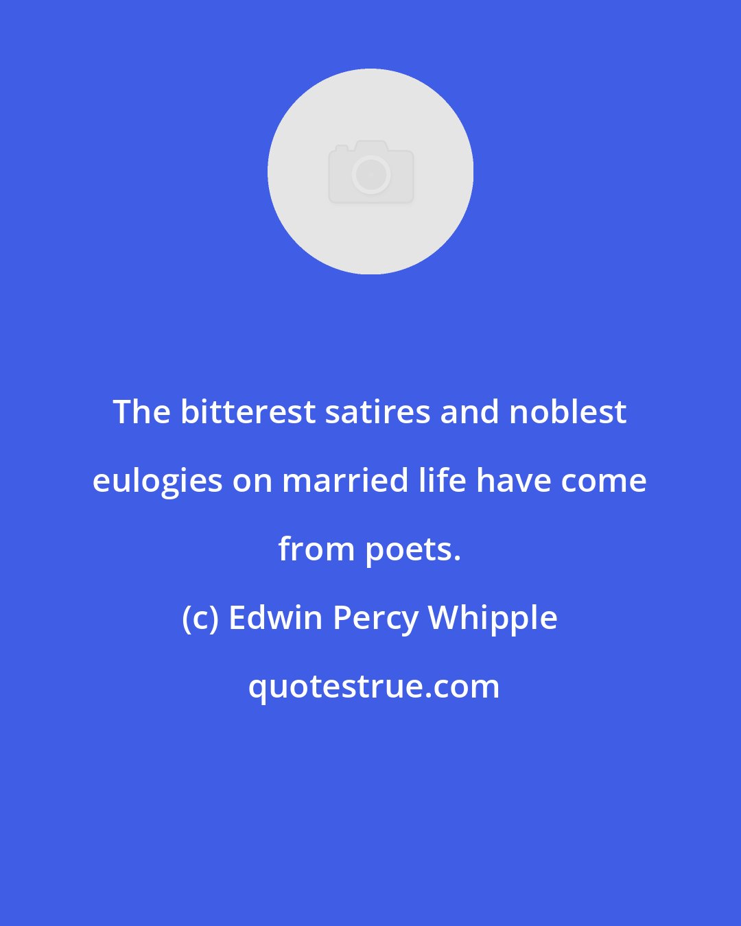 Edwin Percy Whipple: The bitterest satires and noblest eulogies on married life have come from poets.