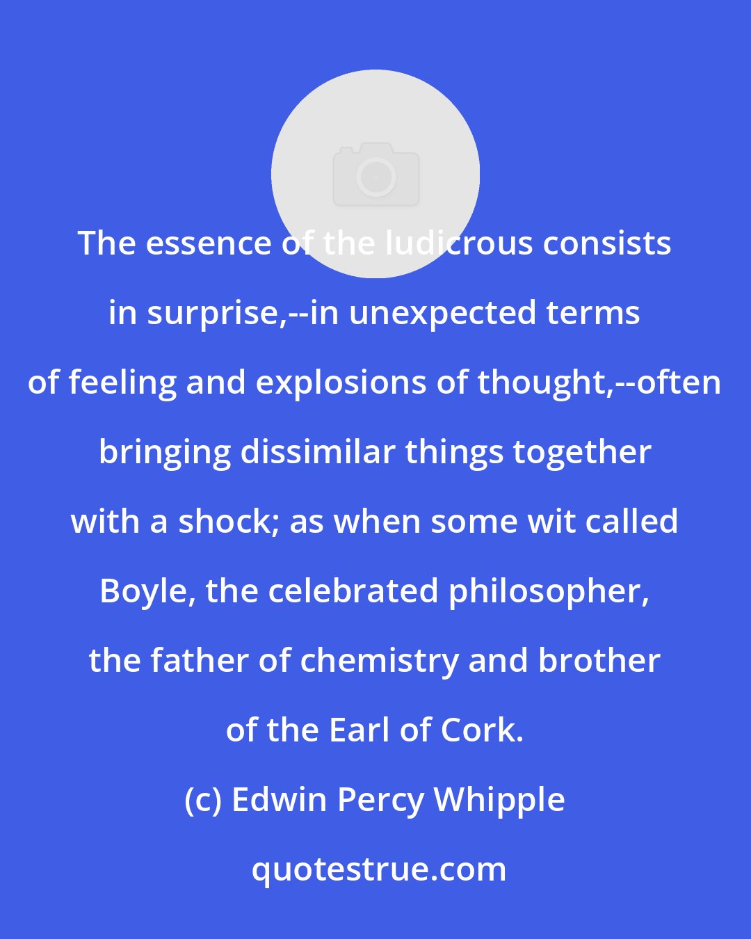 Edwin Percy Whipple: The essence of the ludicrous consists in surprise,--in unexpected terms of feeling and explosions of thought,--often bringing dissimilar things together with a shock; as when some wit called Boyle, the celebrated philosopher, the father of chemistry and brother of the Earl of Cork.