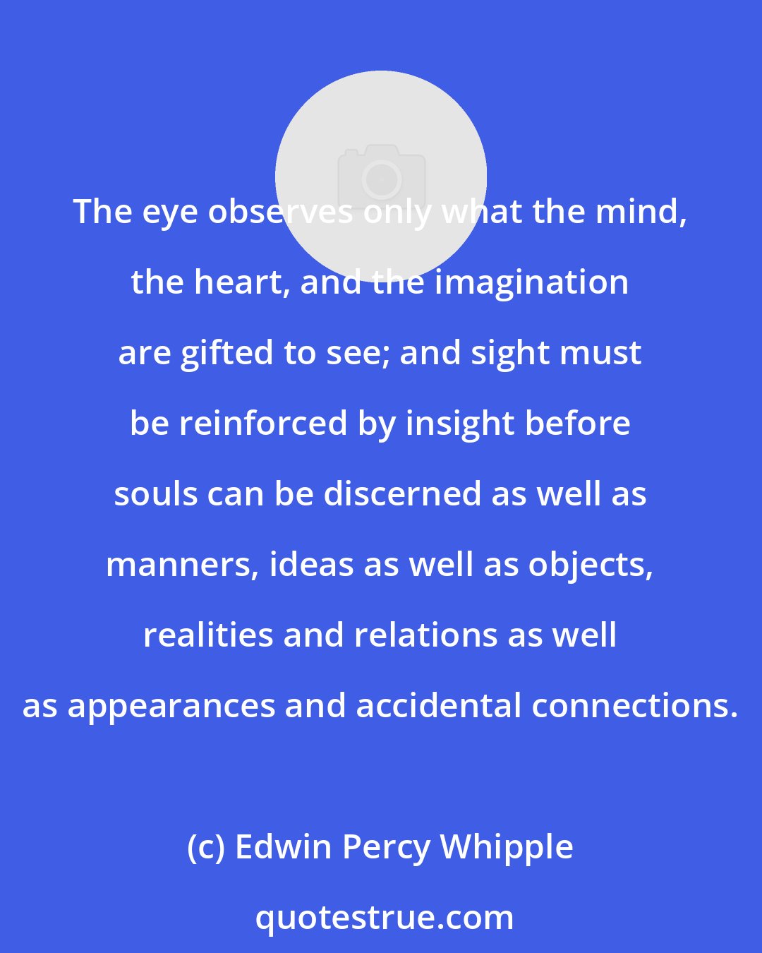 Edwin Percy Whipple: The eye observes only what the mind, the heart, and the imagination are gifted to see; and sight must be reinforced by insight before souls can be discerned as well as manners, ideas as well as objects, realities and relations as well as appearances and accidental connections.