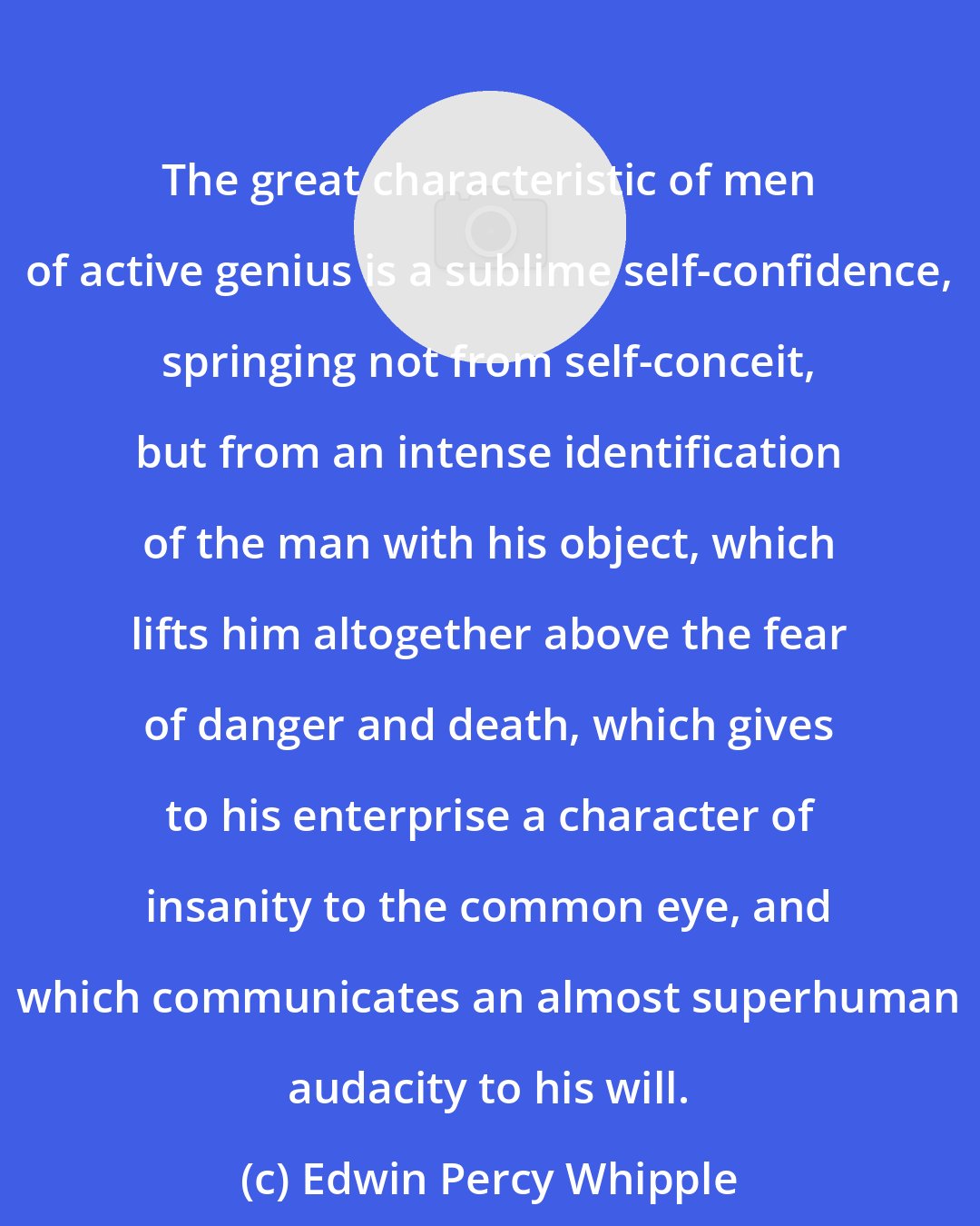 Edwin Percy Whipple: The great characteristic of men of active genius is a sublime self-confidence, springing not from self-conceit, but from an intense identification of the man with his object, which lifts him altogether above the fear of danger and death, which gives to his enterprise a character of insanity to the common eye, and which communicates an almost superhuman audacity to his will.