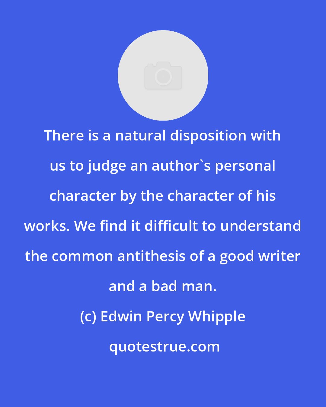 Edwin Percy Whipple: There is a natural disposition with us to judge an author's personal character by the character of his works. We find it difficult to understand the common antithesis of a good writer and a bad man.