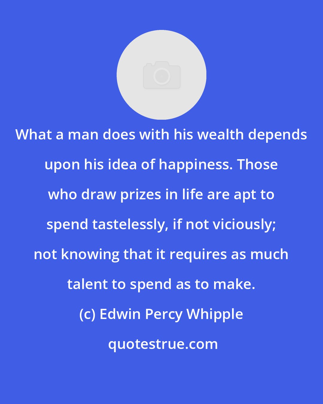 Edwin Percy Whipple: What a man does with his wealth depends upon his idea of happiness. Those who draw prizes in life are apt to spend tastelessly, if not viciously; not knowing that it requires as much talent to spend as to make.