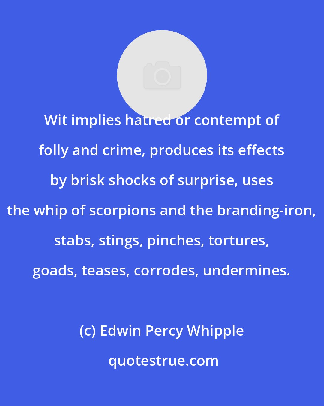 Edwin Percy Whipple: Wit implies hatred or contempt of folly and crime, produces its effects by brisk shocks of surprise, uses the whip of scorpions and the branding-iron, stabs, stings, pinches, tortures, goads, teases, corrodes, undermines.