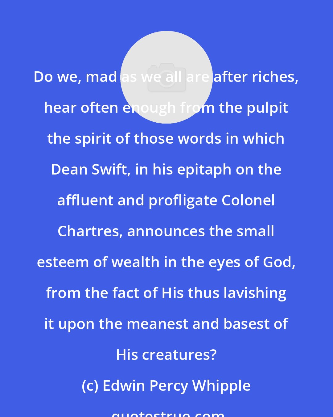 Edwin Percy Whipple: Do we, mad as we all are after riches, hear often enough from the pulpit the spirit of those words in which Dean Swift, in his epitaph on the affluent and profligate Colonel Chartres, announces the small esteem of wealth in the eyes of God, from the fact of His thus lavishing it upon the meanest and basest of His creatures?