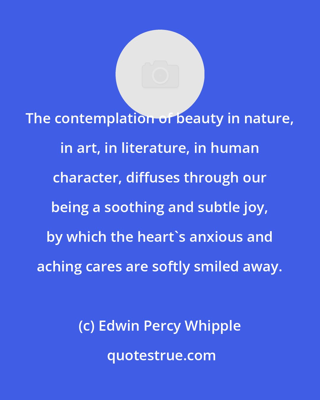 Edwin Percy Whipple: The contemplation of beauty in nature, in art, in literature, in human character, diffuses through our being a soothing and subtle joy, by which the heart's anxious and aching cares are softly smiled away.