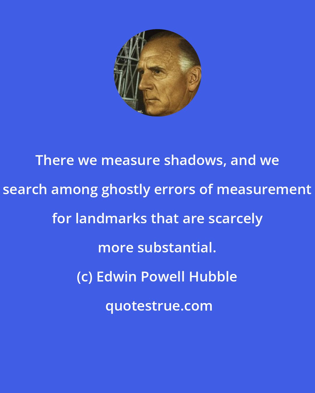 Edwin Powell Hubble: There we measure shadows, and we search among ghostly errors of measurement for landmarks that are scarcely more substantial.