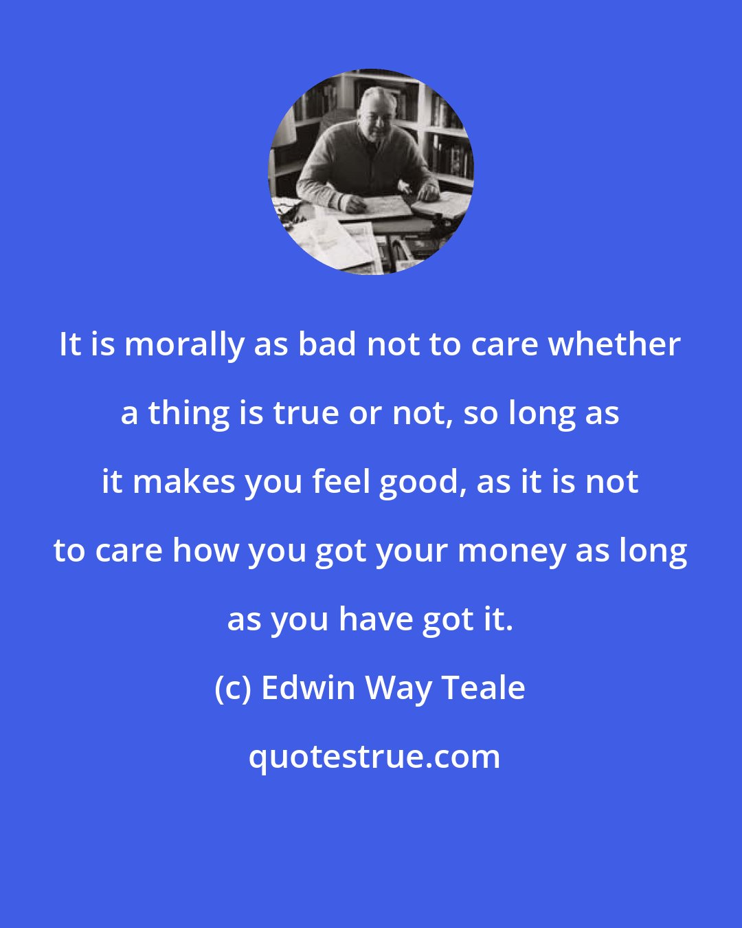 Edwin Way Teale: It is morally as bad not to care whether a thing is true or not, so long as it makes you feel good, as it is not to care how you got your money as long as you have got it.