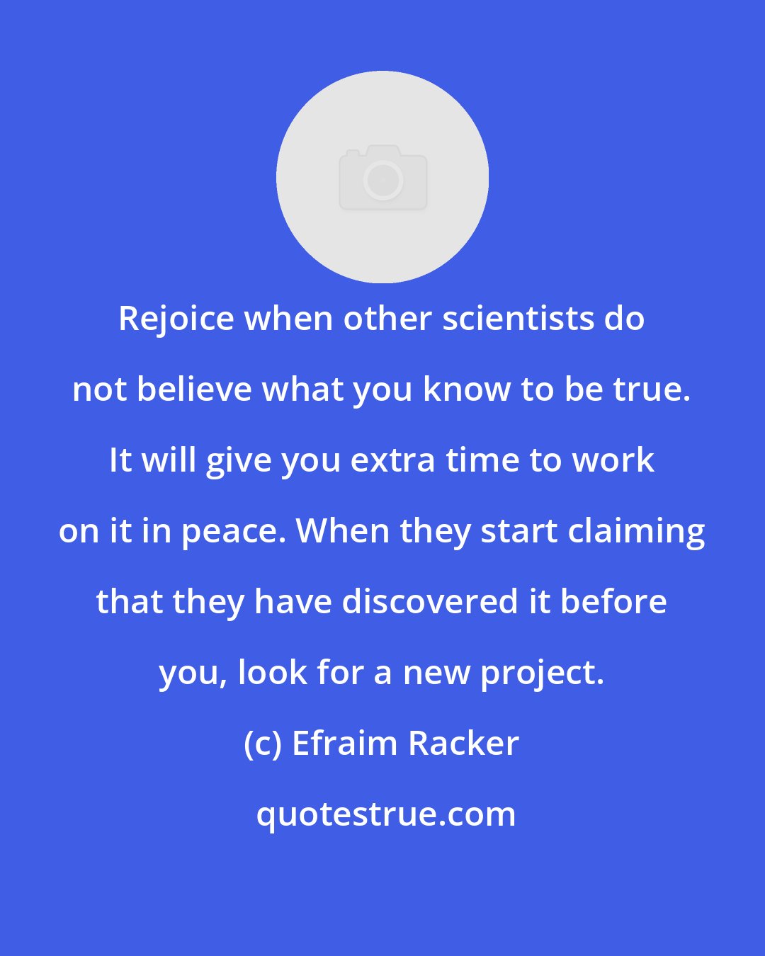 Efraim Racker: Rejoice when other scientists do not believe what you know to be true. It will give you extra time to work on it in peace. When they start claiming that they have discovered it before you, look for a new project.