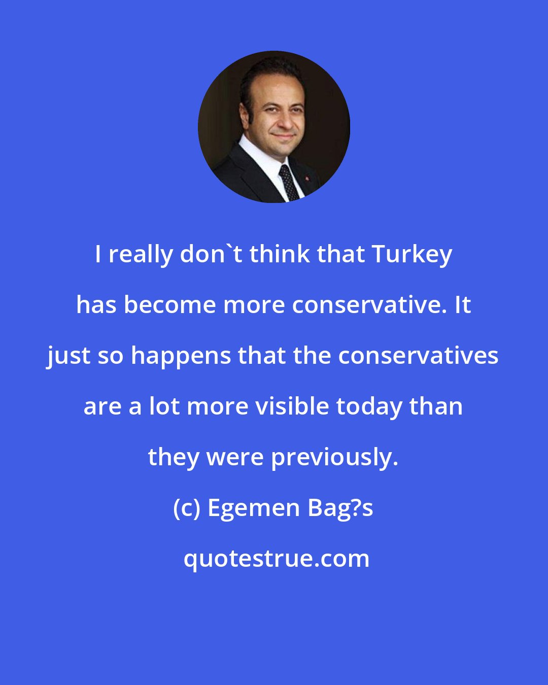 Egemen Bag?s: I really don't think that Turkey has become more conservative. It just so happens that the conservatives are a lot more visible today than they were previously.