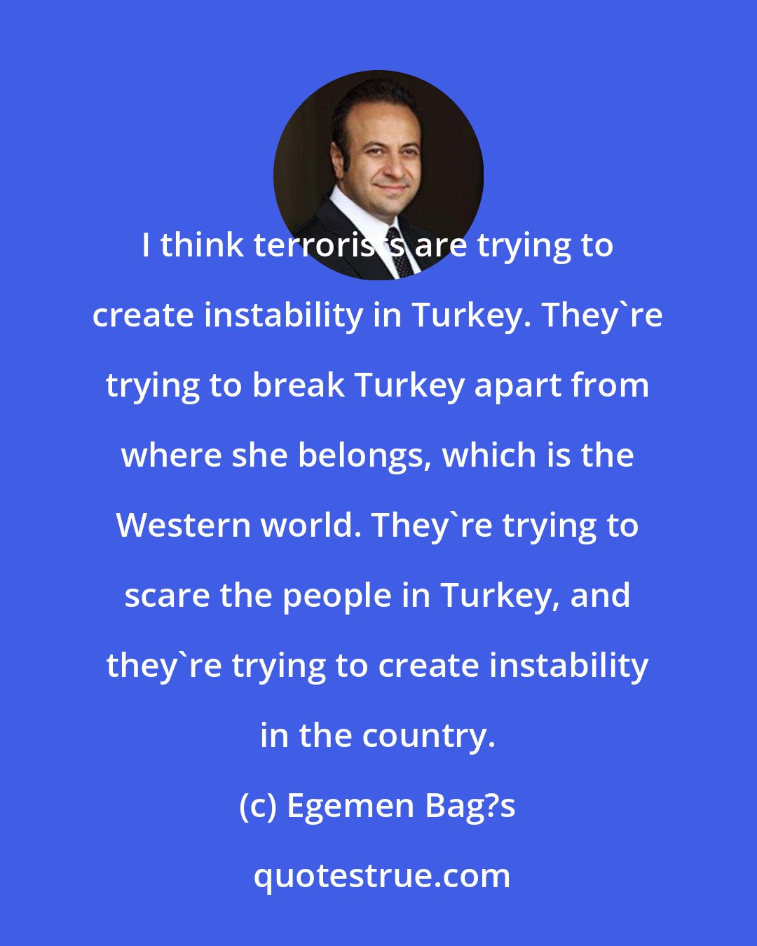 Egemen Bag?s: I think terrorists are trying to create instability in Turkey. They're trying to break Turkey apart from where she belongs, which is the Western world. They're trying to scare the people in Turkey, and they're trying to create instability in the country.