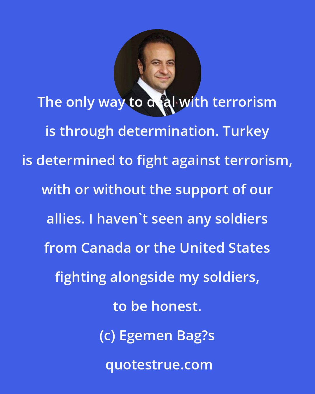 Egemen Bag?s: The only way to deal with terrorism is through determination. Turkey is determined to fight against terrorism, with or without the support of our allies. I haven't seen any soldiers from Canada or the United States fighting alongside my soldiers, to be honest.