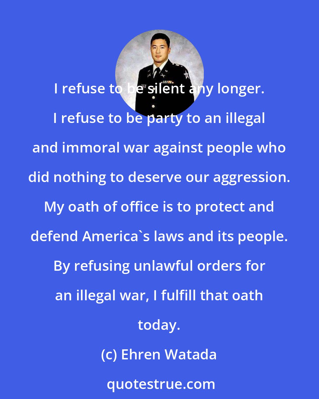 Ehren Watada: I refuse to be silent any longer. I refuse to be party to an illegal and immoral war against people who did nothing to deserve our aggression. My oath of office is to protect and defend America's laws and its people. By refusing unlawful orders for an illegal war, I fulfill that oath today.