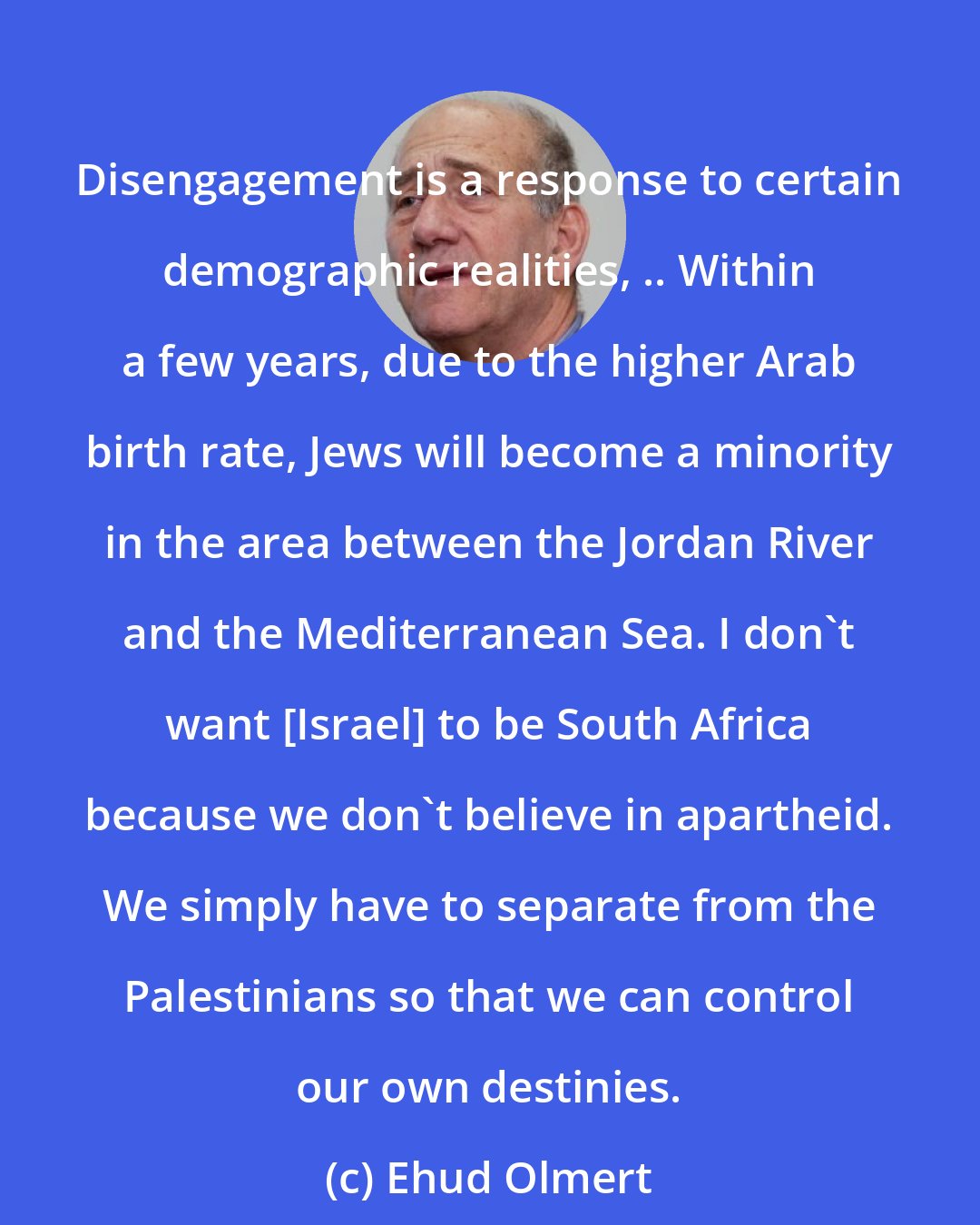 Ehud Olmert: Disengagement is a response to certain demographic realities, .. Within a few years, due to the higher Arab birth rate, Jews will become a minority in the area between the Jordan River and the Mediterranean Sea. I don't want [Israel] to be South Africa because we don't believe in apartheid. We simply have to separate from the Palestinians so that we can control our own destinies.