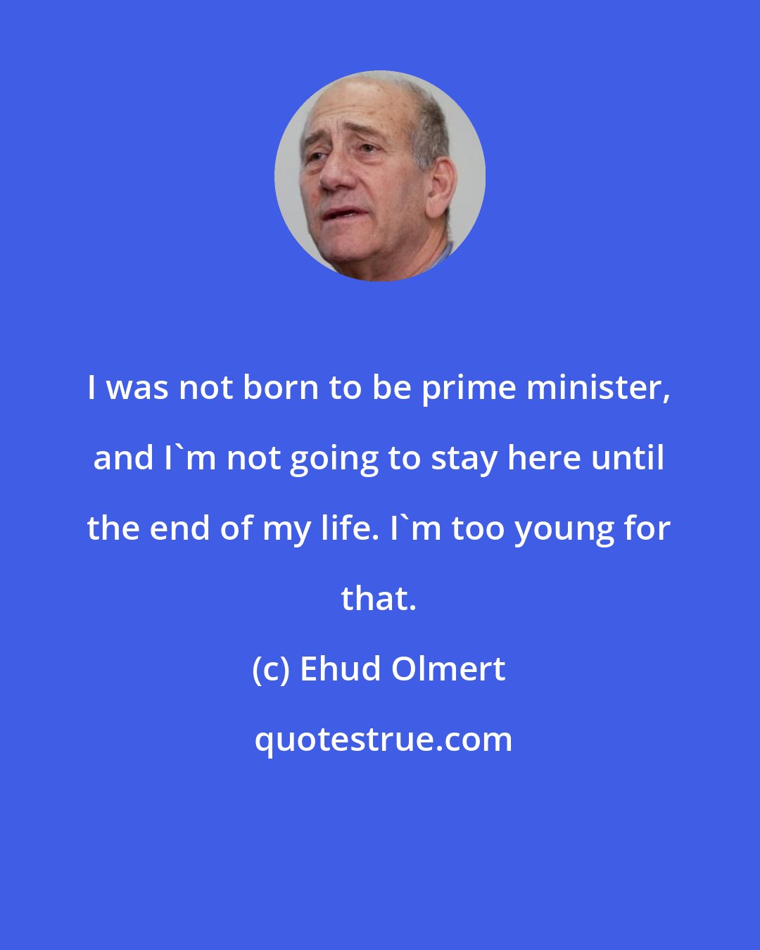 Ehud Olmert: I was not born to be prime minister, and I'm not going to stay here until the end of my life. I'm too young for that.