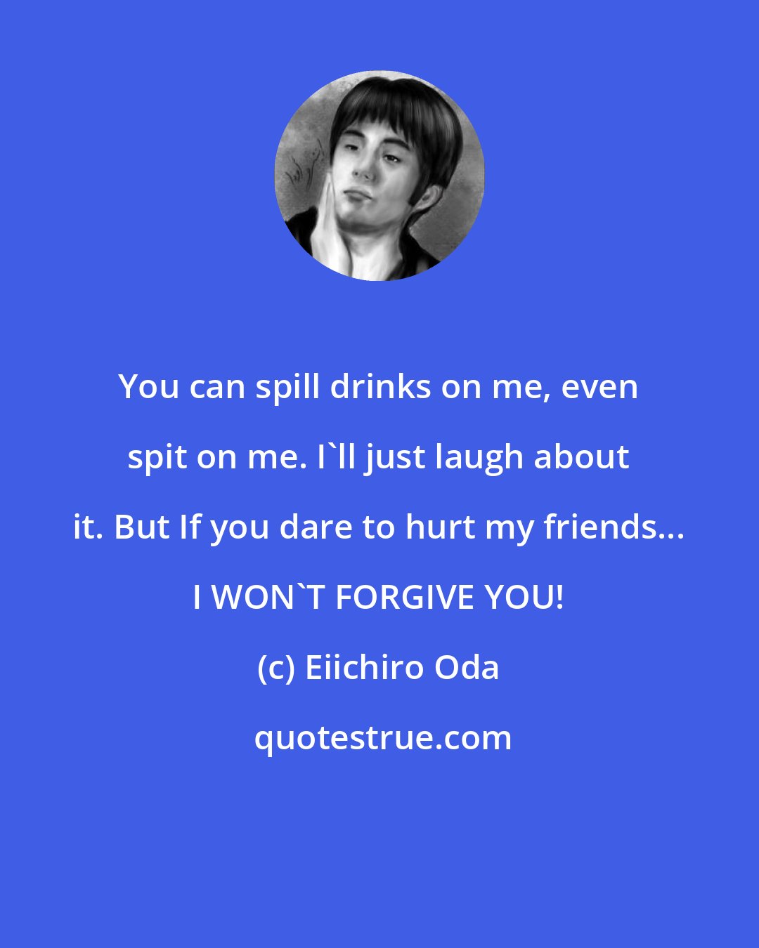 Eiichiro Oda: You can spill drinks on me, even spit on me. I'll just laugh about it. But If you dare to hurt my friends... I WON'T FORGIVE YOU!