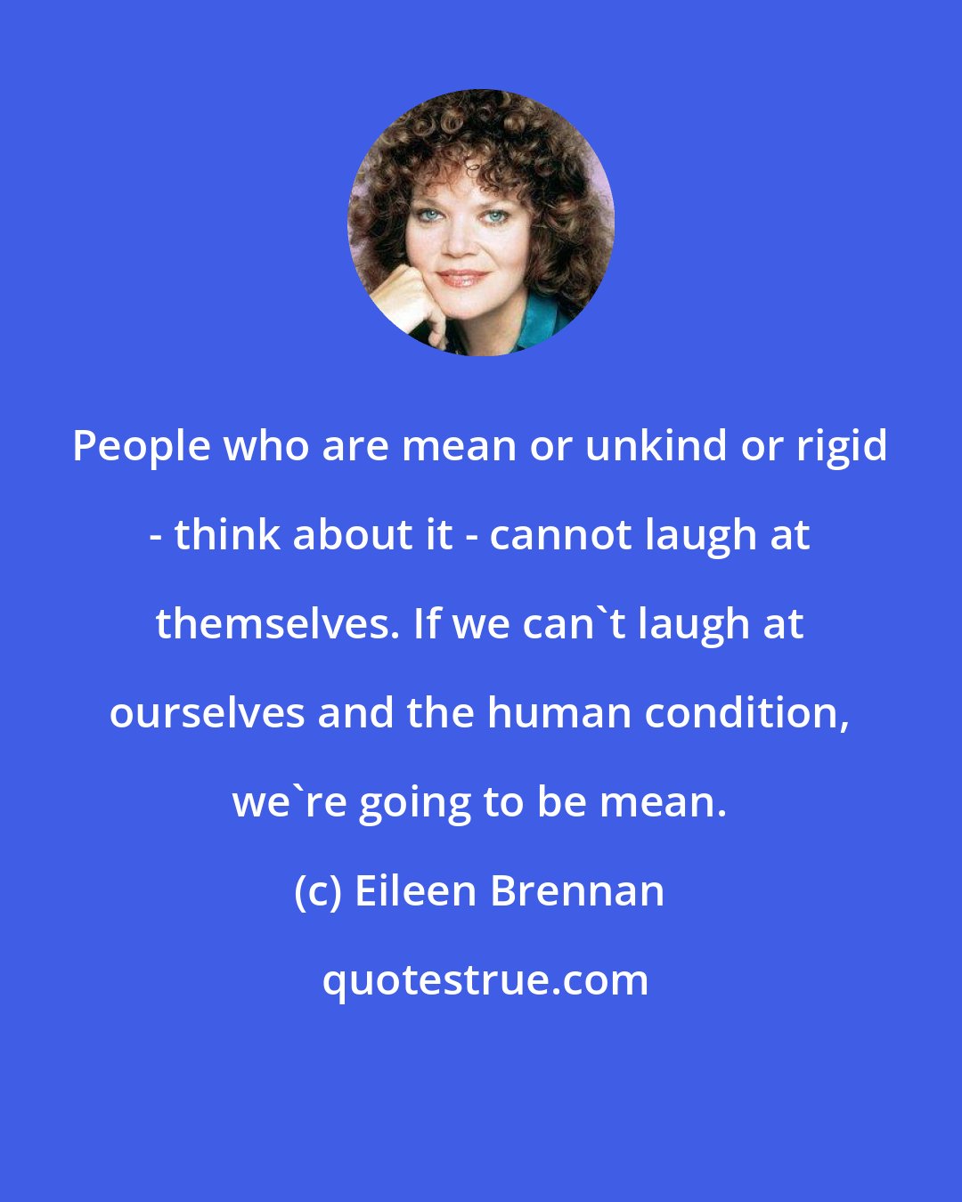 Eileen Brennan: People who are mean or unkind or rigid - think about it - cannot laugh at themselves. If we can't laugh at ourselves and the human condition, we're going to be mean.