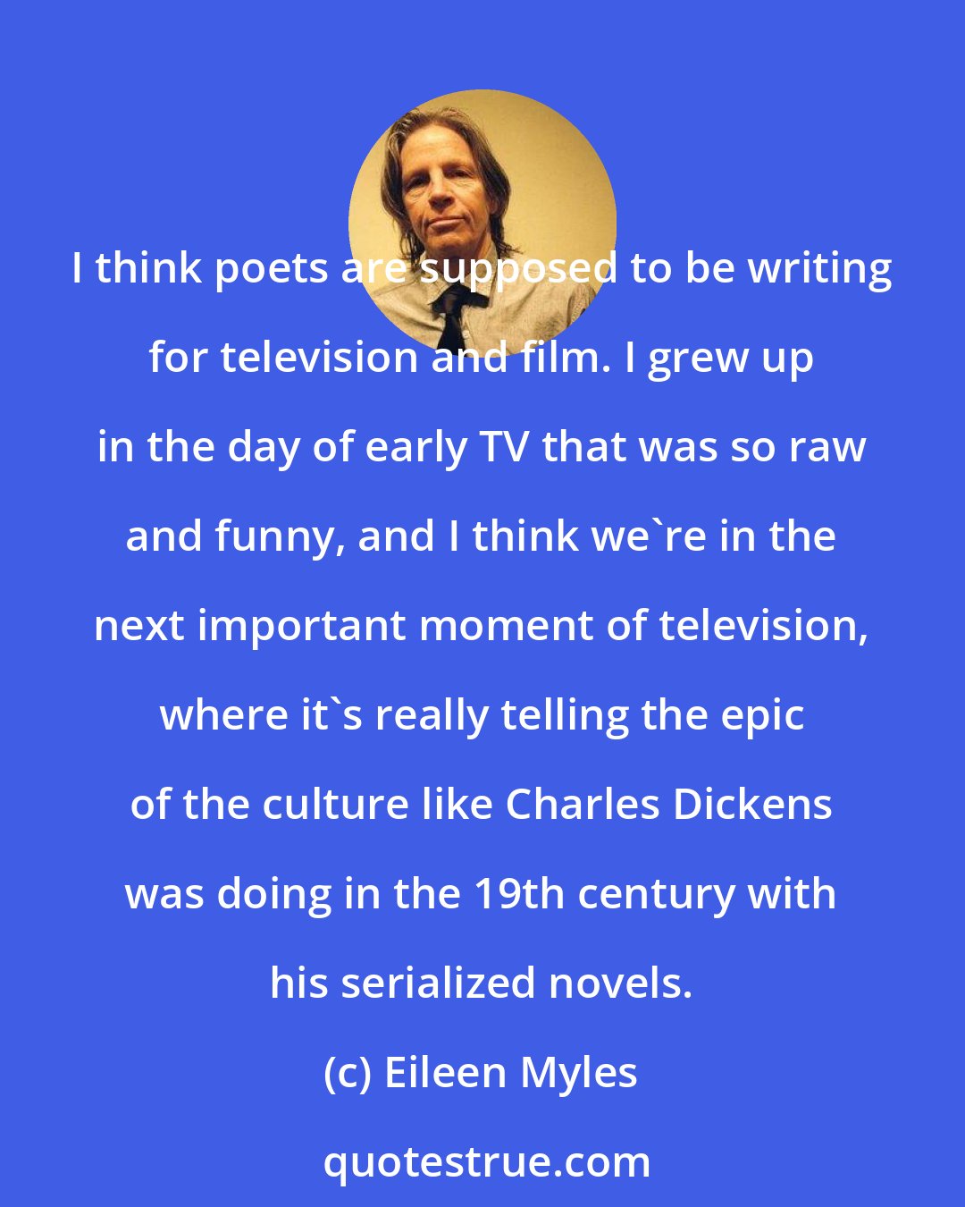 Eileen Myles: I think poets are supposed to be writing for television and film. I grew up in the day of early TV that was so raw and funny, and I think we're in the next important moment of television, where it's really telling the epic of the culture like Charles Dickens was doing in the 19th century with his serialized novels.