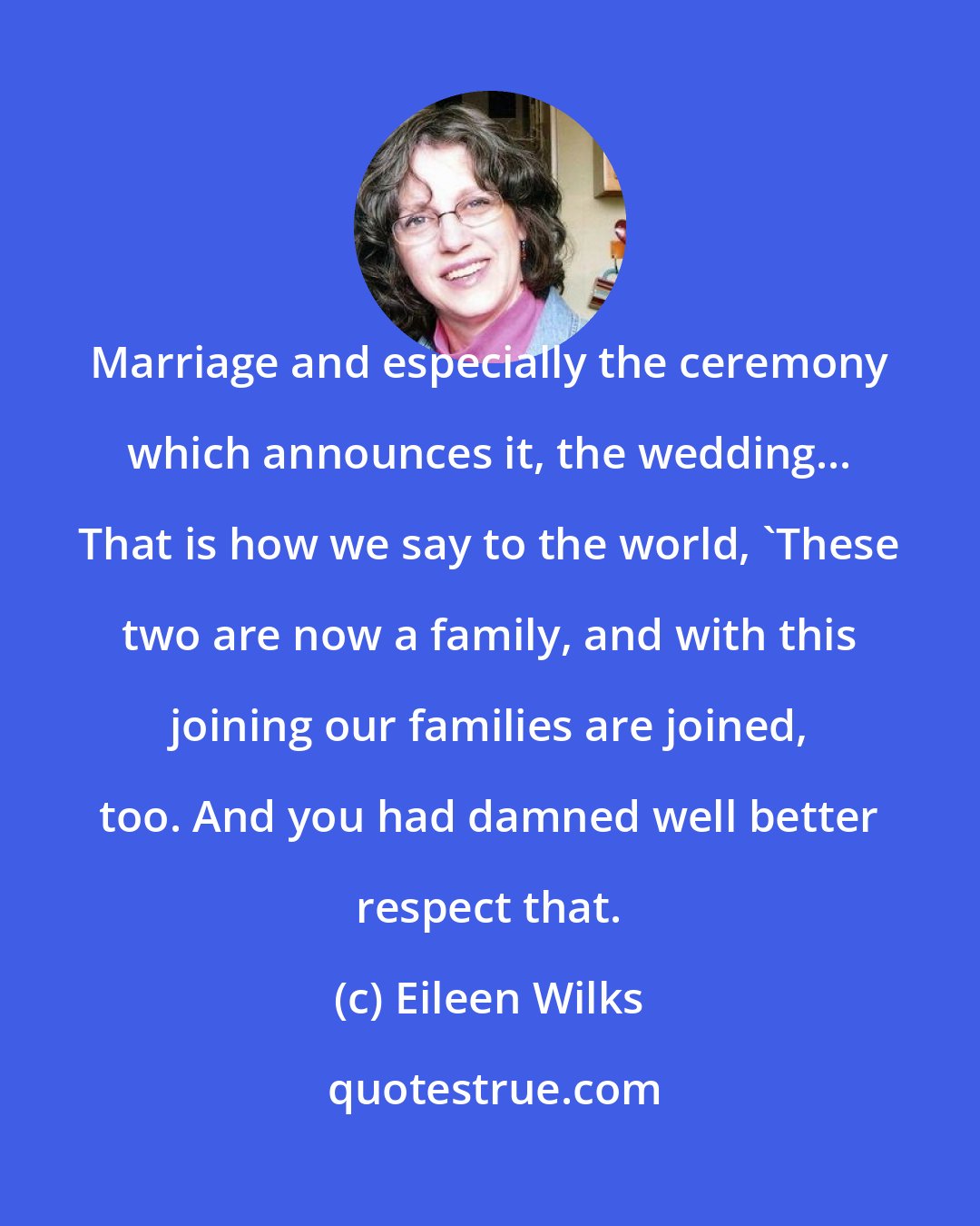 Eileen Wilks: Marriage and especially the ceremony which announces it, the wedding... That is how we say to the world, 'These two are now a family, and with this joining our families are joined, too. And you had damned well better respect that.