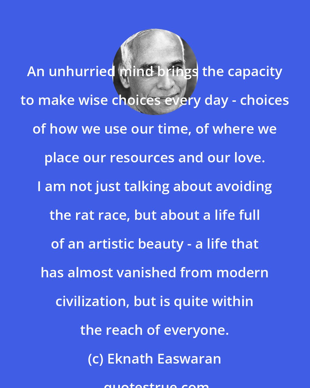 Eknath Easwaran: An unhurried mind brings the capacity to make wise choices every day - choices of how we use our time, of where we place our resources and our love. I am not just talking about avoiding the rat race, but about a life full of an artistic beauty - a life that has almost vanished from modern civilization, but is quite within the reach of everyone.