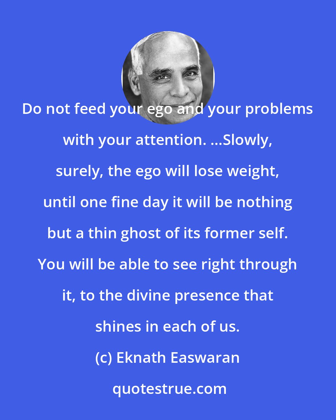 Eknath Easwaran: Do not feed your ego and your problems with your attention. ...Slowly, surely, the ego will lose weight, until one fine day it will be nothing but a thin ghost of its former self. You will be able to see right through it, to the divine presence that shines in each of us.