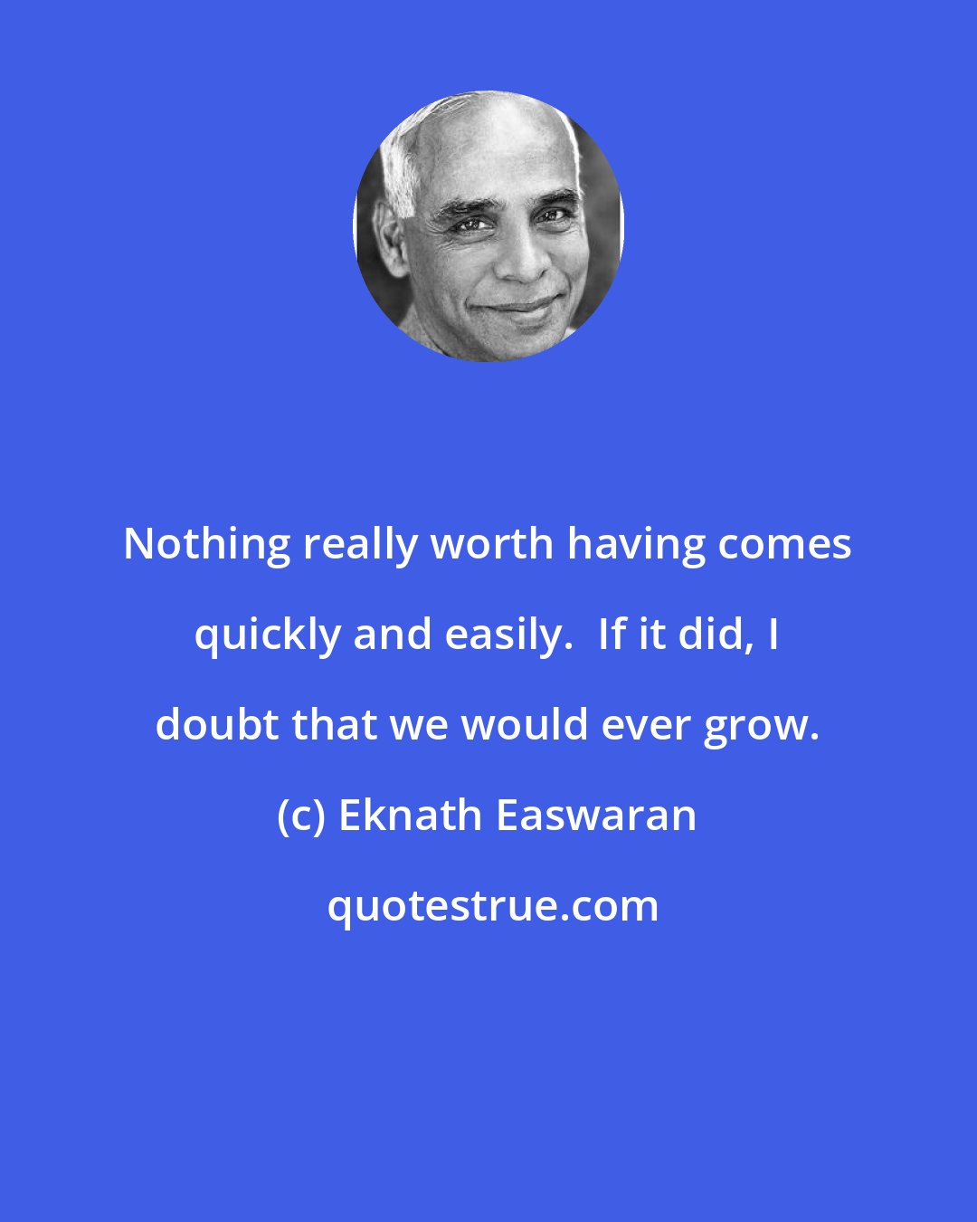 Eknath Easwaran: Nothing really worth having comes quickly and easily.  If it did, I doubt that we would ever grow.