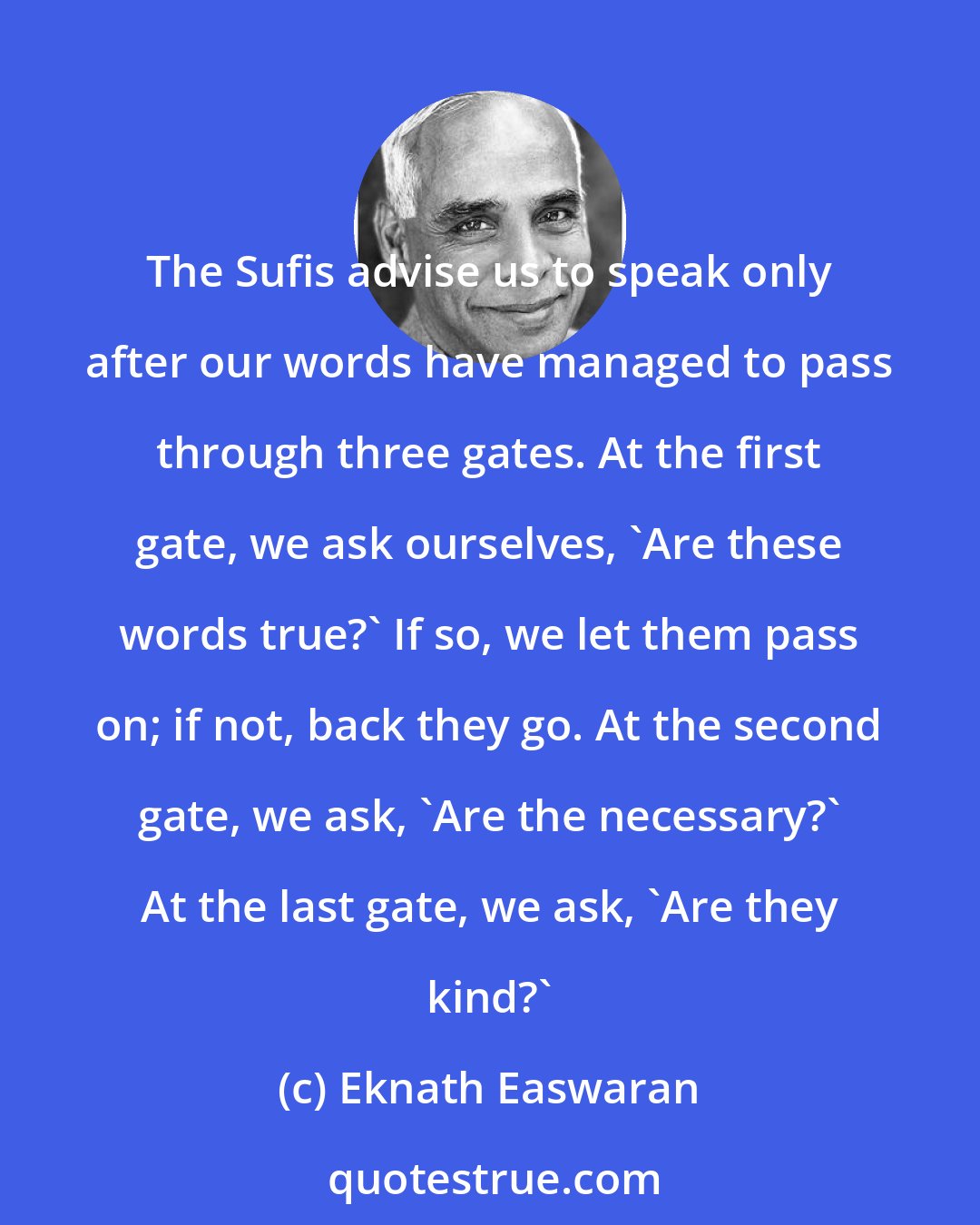 Eknath Easwaran: The Sufis advise us to speak only after our words have managed to pass through three gates. At the first gate, we ask ourselves, 'Are these words true?' If so, we let them pass on; if not, back they go. At the second gate, we ask, 'Are the necessary?' At the last gate, we ask, 'Are they kind?'