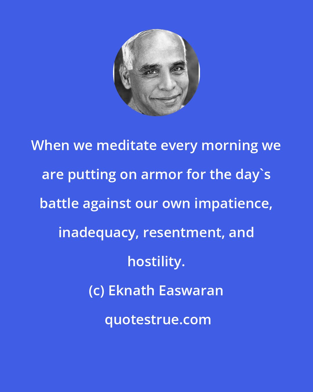 Eknath Easwaran: When we meditate every morning we are putting on armor for the day's battle against our own impatience, inadequacy, resentment, and hostility.