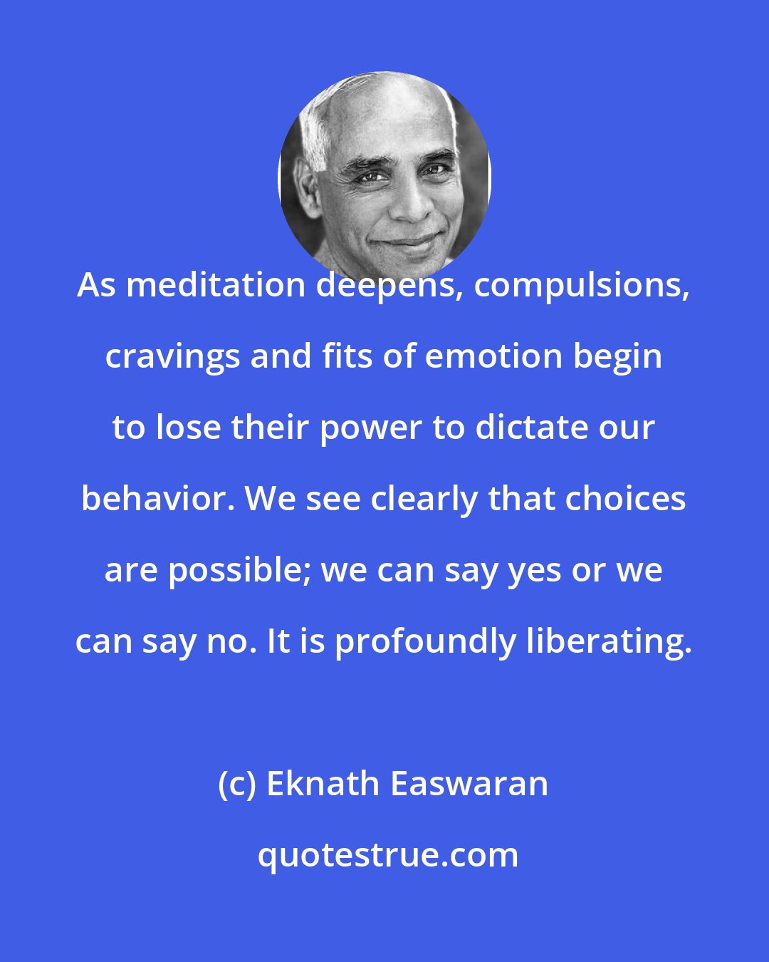 Eknath Easwaran: As meditation deepens, compulsions, cravings and fits of emotion begin to lose their power to dictate our behavior. We see clearly that choices are possible; we can say yes or we can say no. It is profoundly liberating.